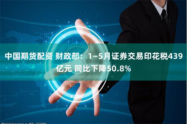 中国期货配资 财政部：1—5月证券交易印花税439亿元 同比下降50.8%