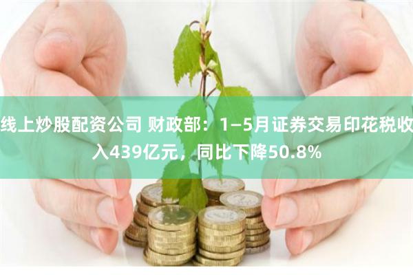 线上炒股配资公司 财政部：1—5月证券交易印花税收入439亿元，同比下降50.8%