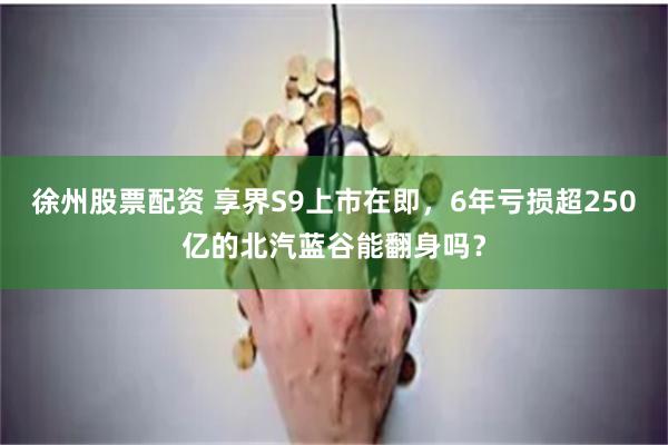 徐州股票配资 享界S9上市在即，6年亏损超250亿的北汽蓝谷能翻身吗？