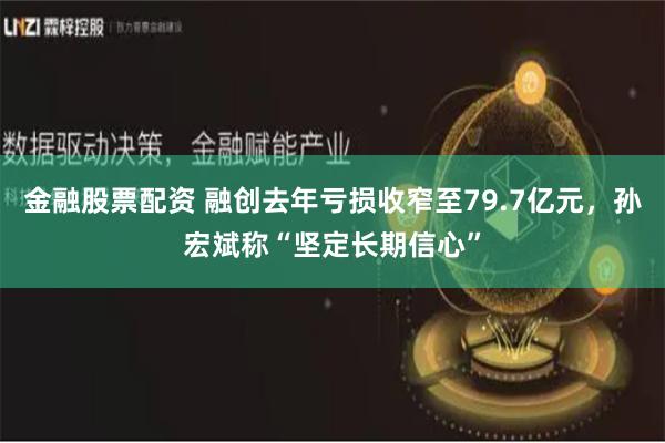 金融股票配资 融创去年亏损收窄至79.7亿元，孙宏斌称“坚定长期信心”