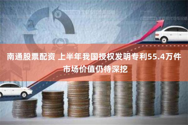 南通股票配资 上半年我国授权发明专利55.4万件 市场价值仍待深挖