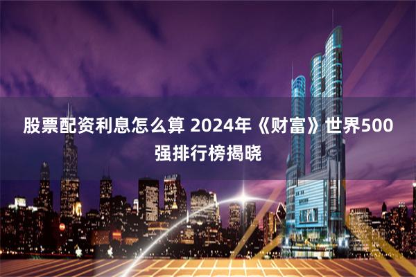 股票配资利息怎么算 2024年《财富》世界500强排行榜揭晓