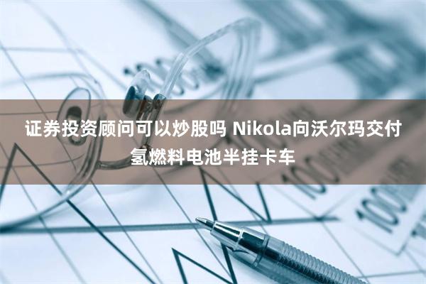 证券投资顾问可以炒股吗 Nikola向沃尔玛交付氢燃料电池半挂卡车