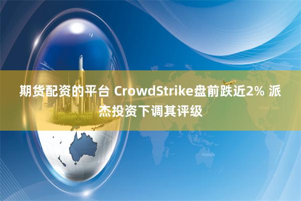 期货配资的平台 CrowdStrike盘前跌近2% 派杰投资下调其评级