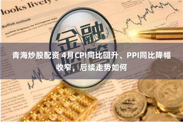 青海炒股配资 4月CPI同比回升、PPI同比降幅收窄，后续走势如何