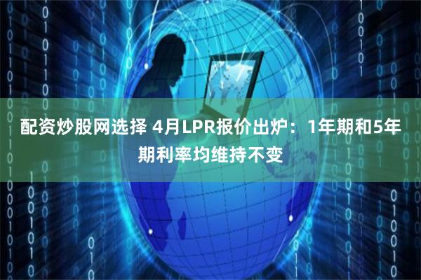 配资炒股网选择 4月LPR报价出炉：1年期和5年期利率均维持不变