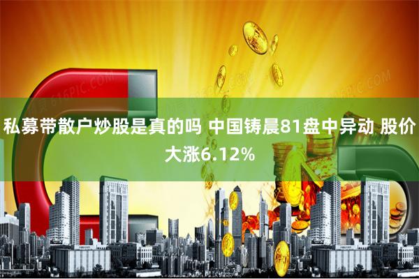 私募带散户炒股是真的吗 中国铸晨81盘中异动 股价大涨6.12%