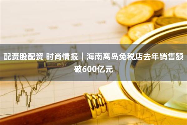 配资股配资 时尚情报｜海南离岛免税店去年销售额破600亿元