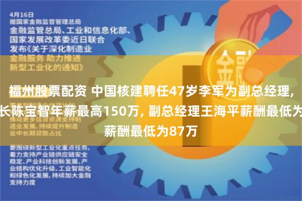 福州股票配资 中国核建聘任47岁李军为副总经理, 董事长陈宝智年薪最高150万, 副总经理王海平薪酬最低为87万