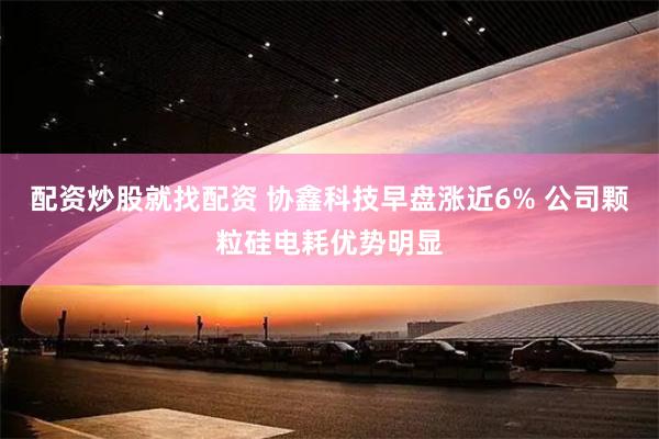 配资炒股就找配资 协鑫科技早盘涨近6% 公司颗粒硅电耗优势明显