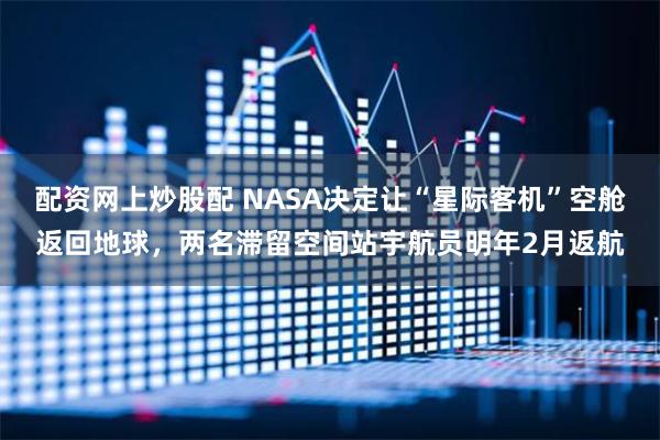 配资网上炒股配 NASA决定让“星际客机”空舱返回地球，两名滞留空间站宇航员明年2月返航