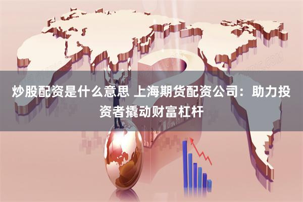 炒股配资是什么意思 上海期货配资公司：助力投资者撬动财富杠杆