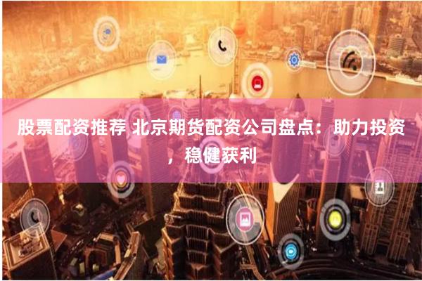 股票配资推荐 北京期货配资公司盘点：助力投资，稳健获利