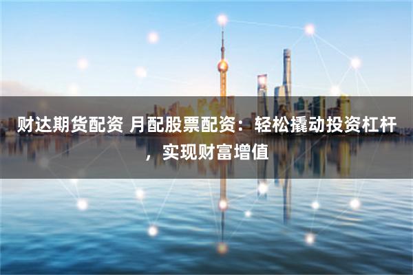 财达期货配资 月配股票配资：轻松撬动投资杠杆，实现财富增值