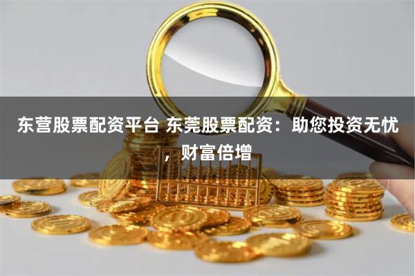 东营股票配资平台 东莞股票配资：助您投资无忧，财富倍增