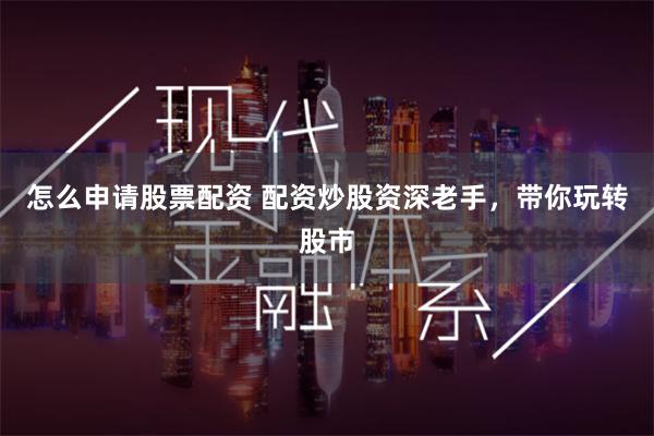怎么申请股票配资 配资炒股资深老手，带你玩转股市