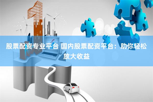 股票配资专业平台 国内股票配资平台：助你轻松放大收益