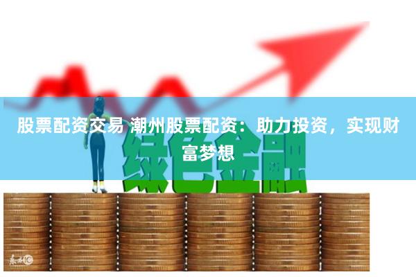 股票配资交易 潮州股票配资：助力投资，实现财富梦想