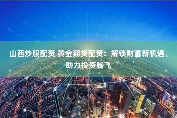 山西炒股配资 黄金期货配资：解锁财富新机遇，助力投资腾飞