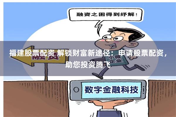 福建股票配资 解锁财富新途径：申请股票配资，助您投资腾飞