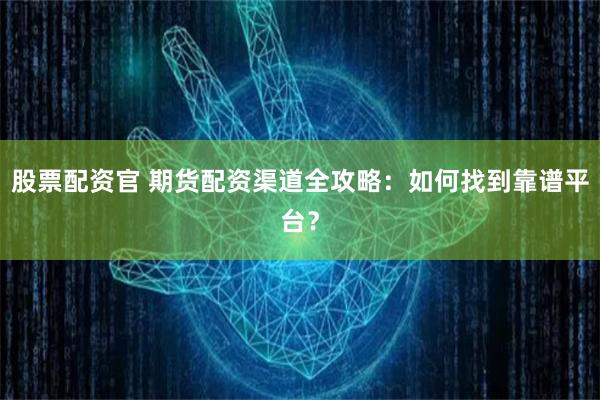 股票配资官 期货配资渠道全攻略：如何找到靠谱平台？