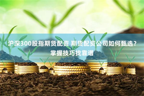 沪深300股指期货配资 期货配资公司如何甄选？掌握技巧找靠谱