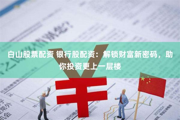 白山股票配资 银行股配资：解锁财富新密码，助你投资更上一层楼
