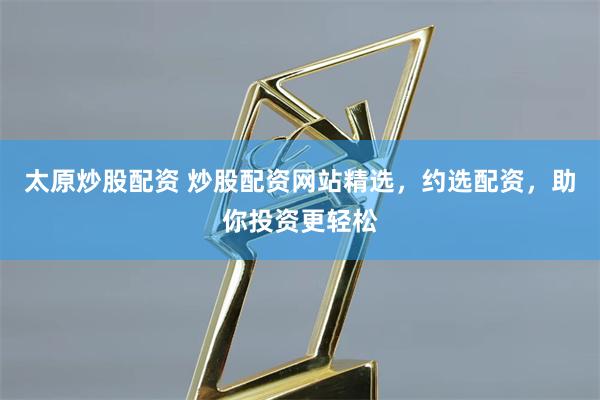 太原炒股配资 炒股配资网站精选，约选配资，助你投资更轻松