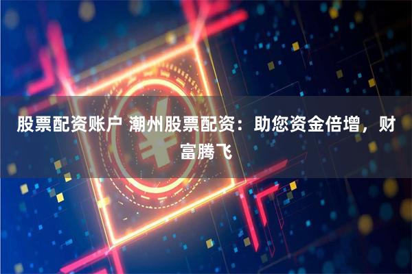 股票配资账户 潮州股票配资：助您资金倍增，财富腾飞