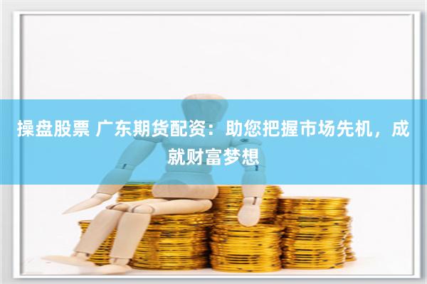 操盘股票 广东期货配资：助您把握市场先机，成就财富梦想