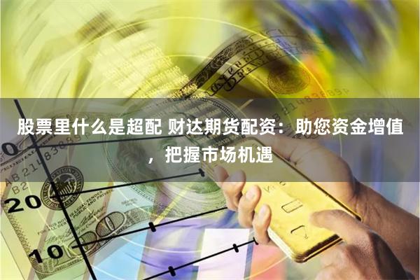 股票里什么是超配 财达期货配资：助您资金增值，把握市场机遇