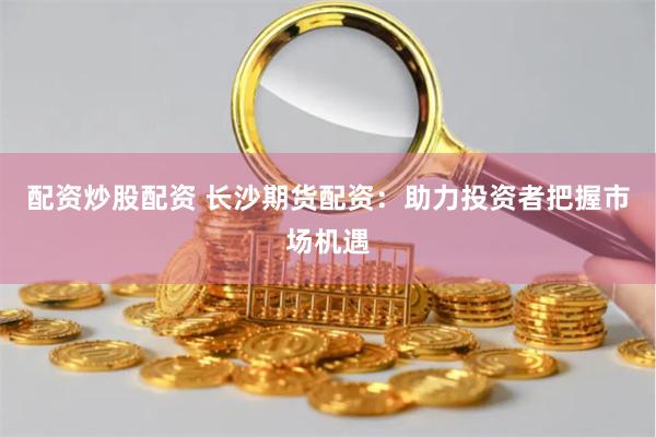 配资炒股配资 长沙期货配资：助力投资者把握市场机遇