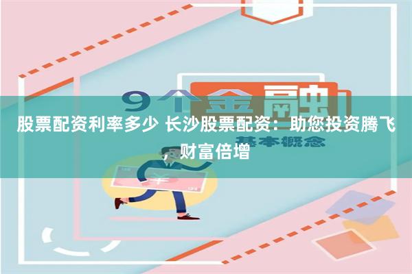 股票配资利率多少 长沙股票配资：助您投资腾飞，财富倍增
