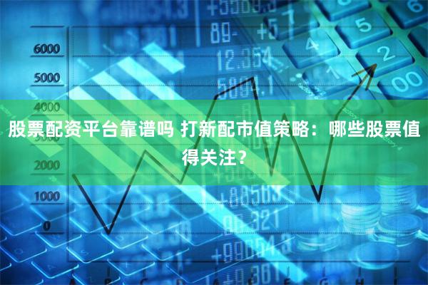 股票配资平台靠谱吗 打新配市值策略：哪些股票值得关注？